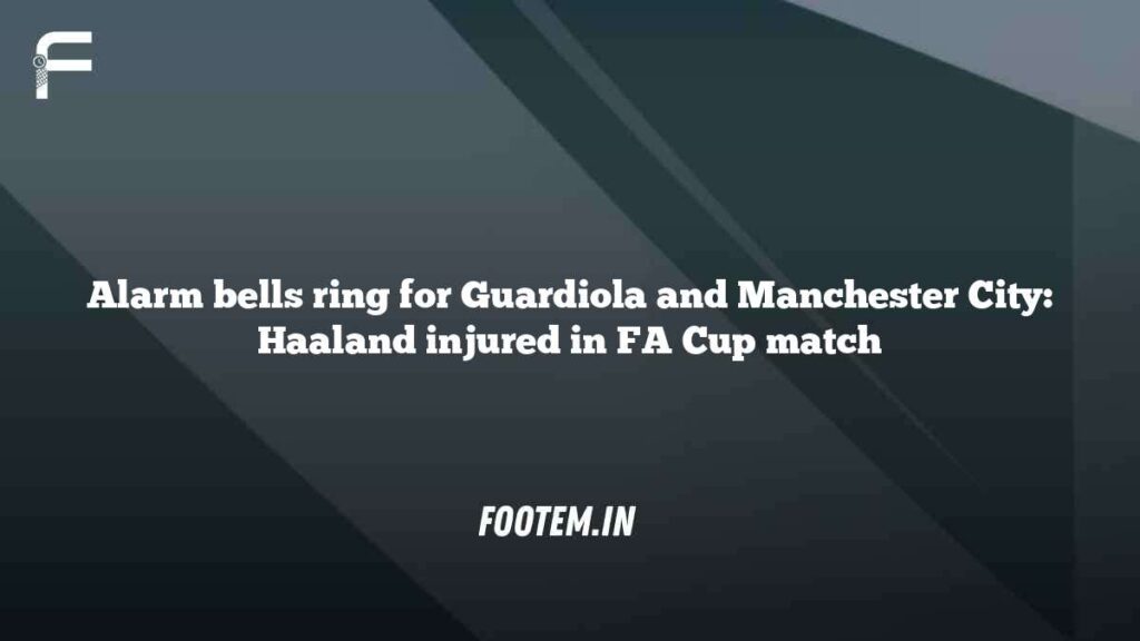 Alarm bells ring for Guardiola and Manchester City: Haaland injured in FA Cup match