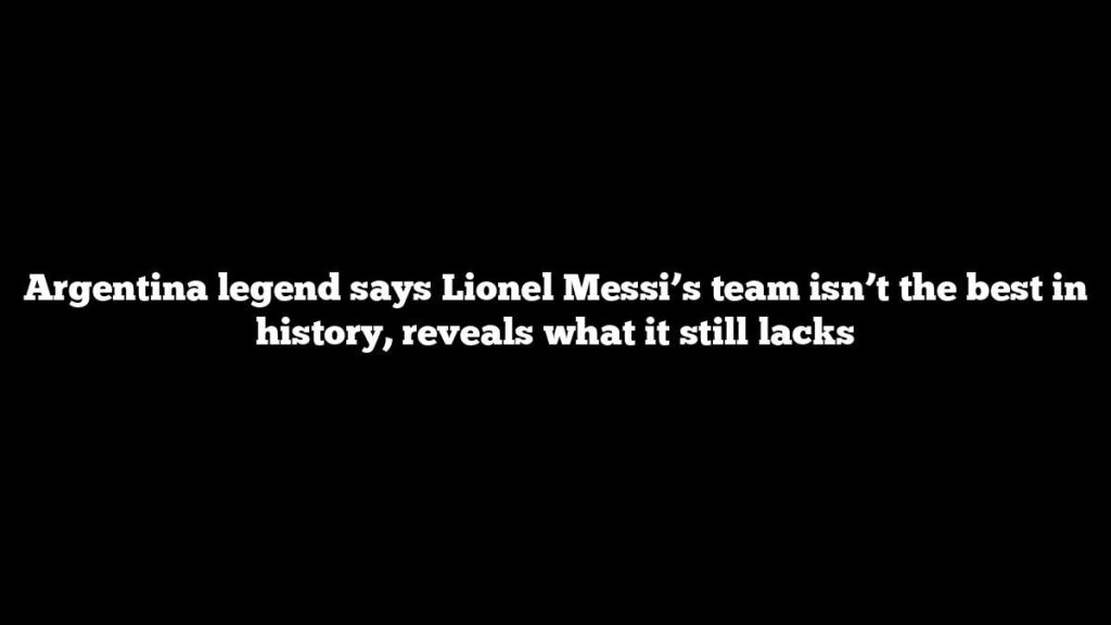 Argentina legend says Lionel Messi’s team isn’t the best in history, reveals what it still lacks