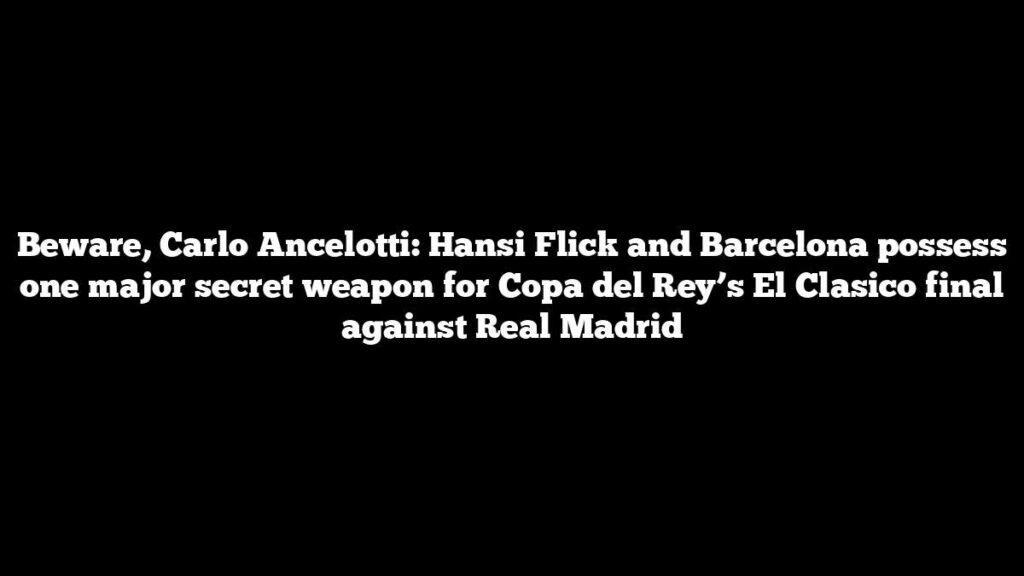 Beware, Carlo Ancelotti: Hansi Flick and Barcelona possess one major secret weapon for Copa del Rey’s El Clasico final against Real Madrid
