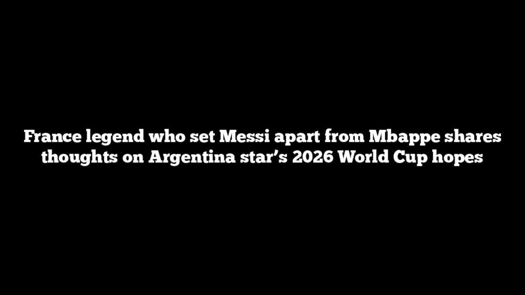 France legend who set Messi apart from Mbappe shares thoughts on Argentina star’s 2026 World Cup hopes