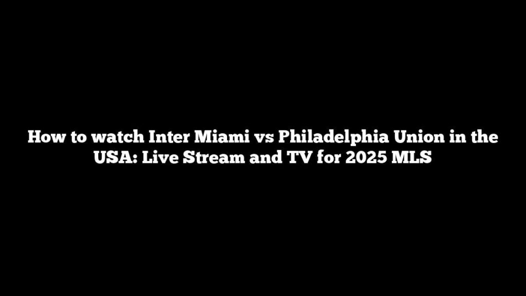 How to watch Inter Miami vs Philadelphia Union in the USA: Live Stream and TV for 2025 MLS