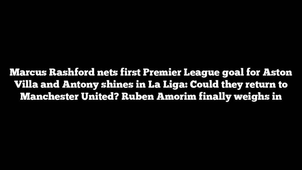Marcus Rashford nets first Premier League goal for Aston Villa and Antony shines in La Liga: Could they return to Manchester United? Ruben Amorim finally weighs in