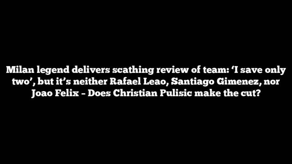 Milan legend delivers scathing review of team: ‘I save only two’, but it’s neither Rafael Leao, Santiago Gimenez, nor Joao Felix – Does Christian Pulisic make the cut?