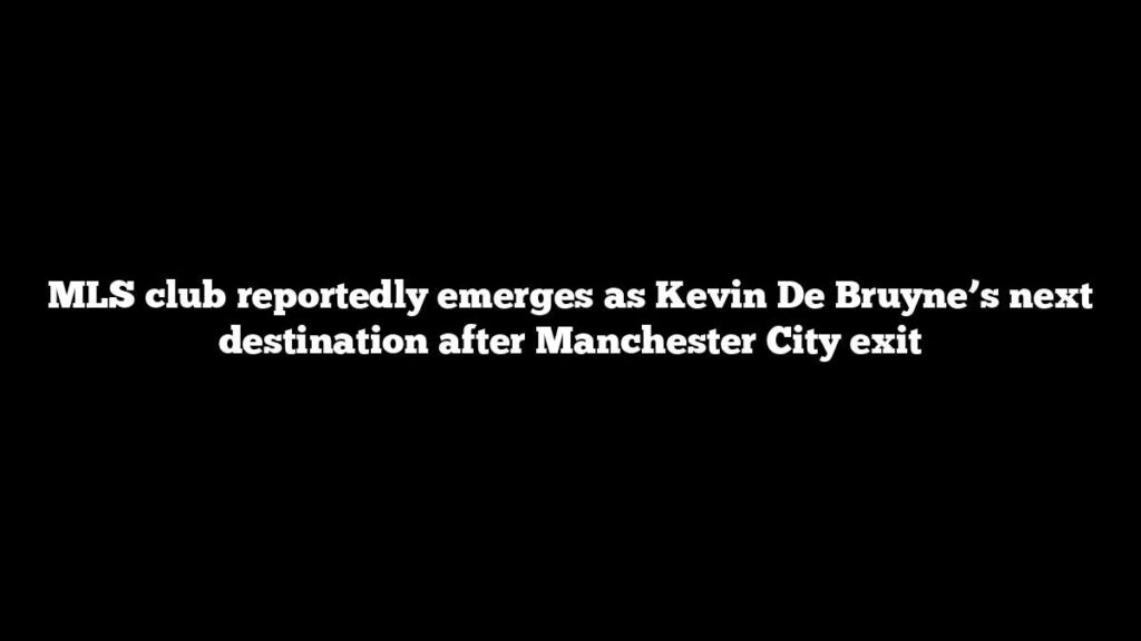 MLS club reportedly emerges as Kevin De Bruyne’s next destination after Manchester City exit