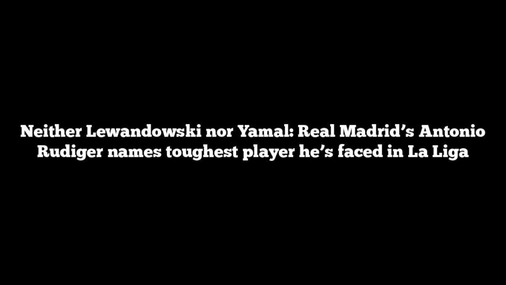 Neither Lewandowski nor Yamal: Real Madrid’s Antonio Rudiger names toughest player he’s faced in La Liga