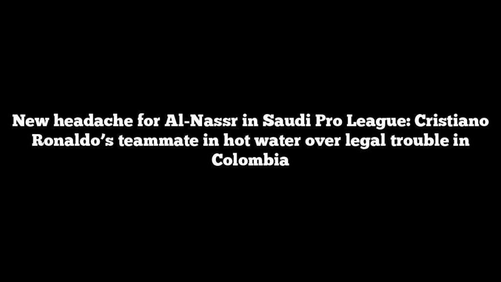 New headache for Al-Nassr in Saudi Pro League: Cristiano Ronaldo’s teammate in hot water over legal trouble in Colombia