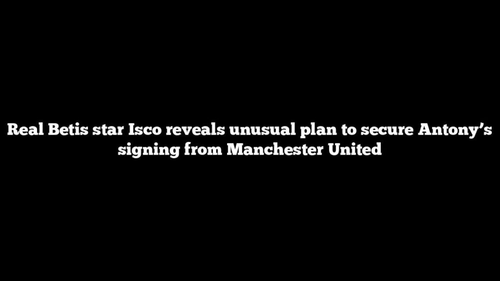 Real Betis star Isco reveals unusual plan to secure Antony’s signing from Manchester United Real Betis star Isco reveals unusual plan to secure Antony’s signing from Manchester United