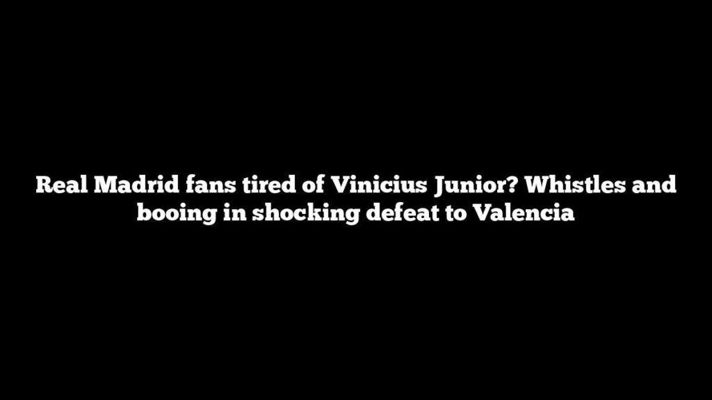 Real Madrid fans tired of Vinicius Junior? Whistles and booing in shocking defeat to Valencia