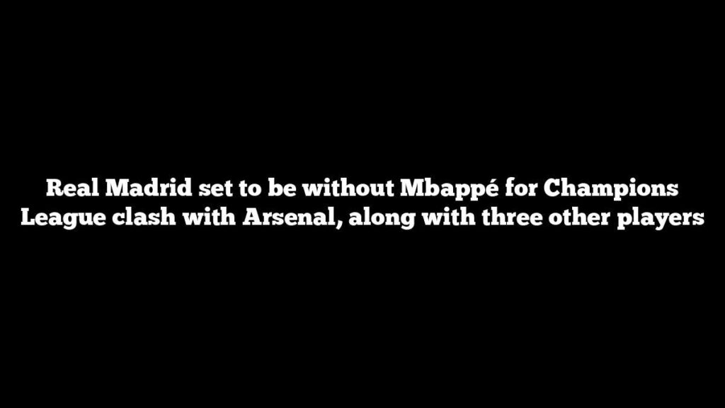 Real Madrid set to be without Mbappé for Champions League clash with Arsenal, along with three other players