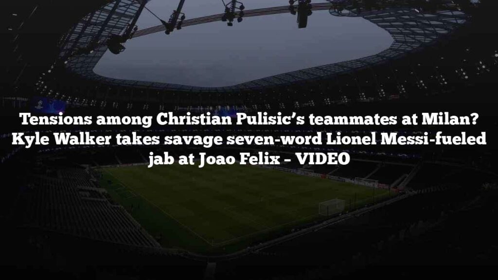 Tensions among Christian Pulisic’s teammates at Milan? Kyle Walker takes savage seven-word Lionel Messi-fueled jab at Joao Felix – VIDEO