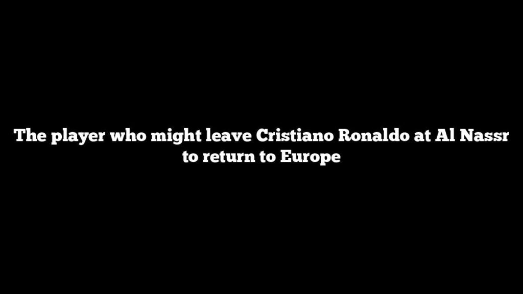 The player who might leave Cristiano Ronaldo at Al Nassr to return to Europe