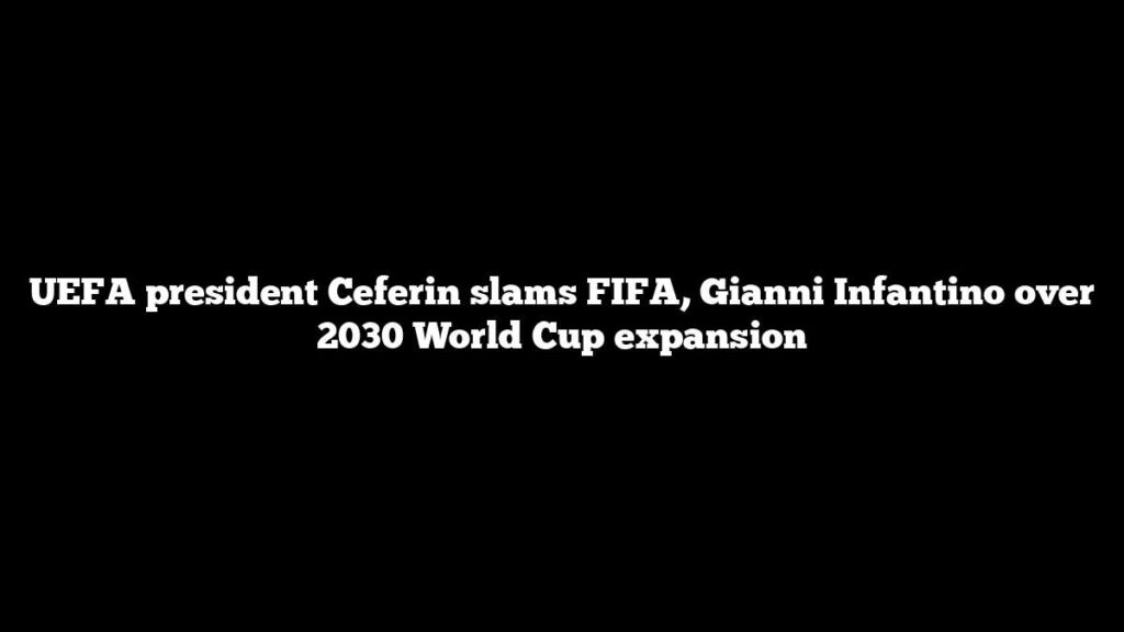 UEFA president Ceferin slams FIFA, Gianni Infantino over 2030 World Cup expansion